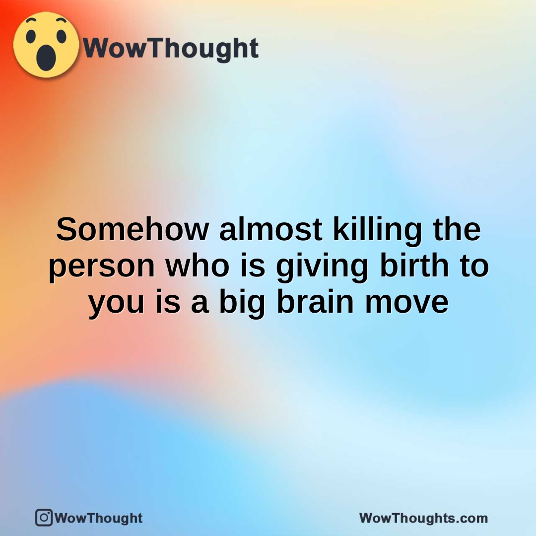 Somehow almost killing the person who is giving birth to you is a big brain move