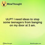 ULPT I need ideas to stop some teenagers from banging on my door at 3 am.