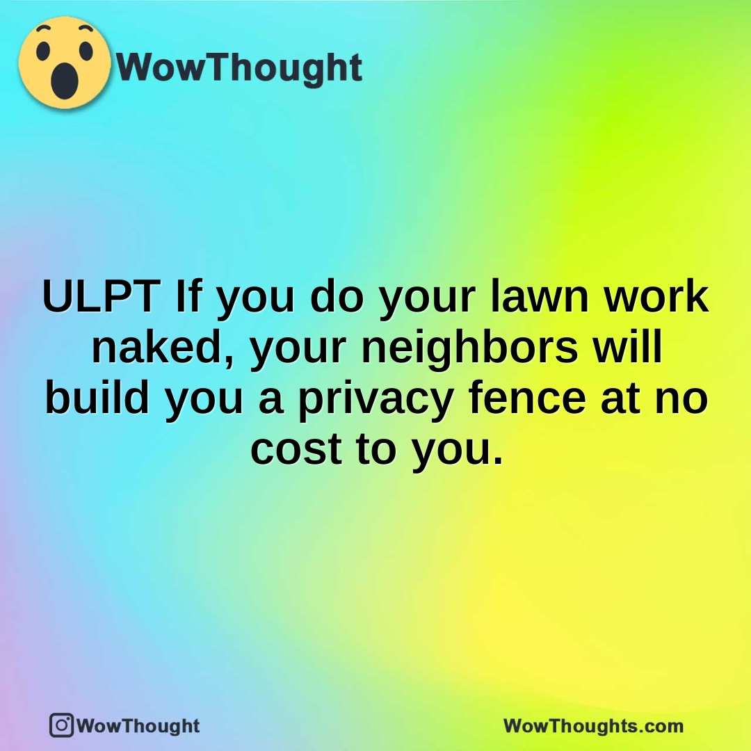 ULPT If you do your lawn work naked, your neighbors will build you a privacy fence at no cost to you.
