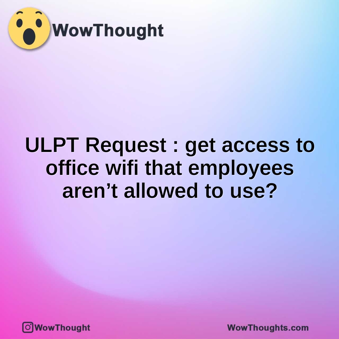 ULPT Request : get access to office wifi that employees aren’t allowed to use?
