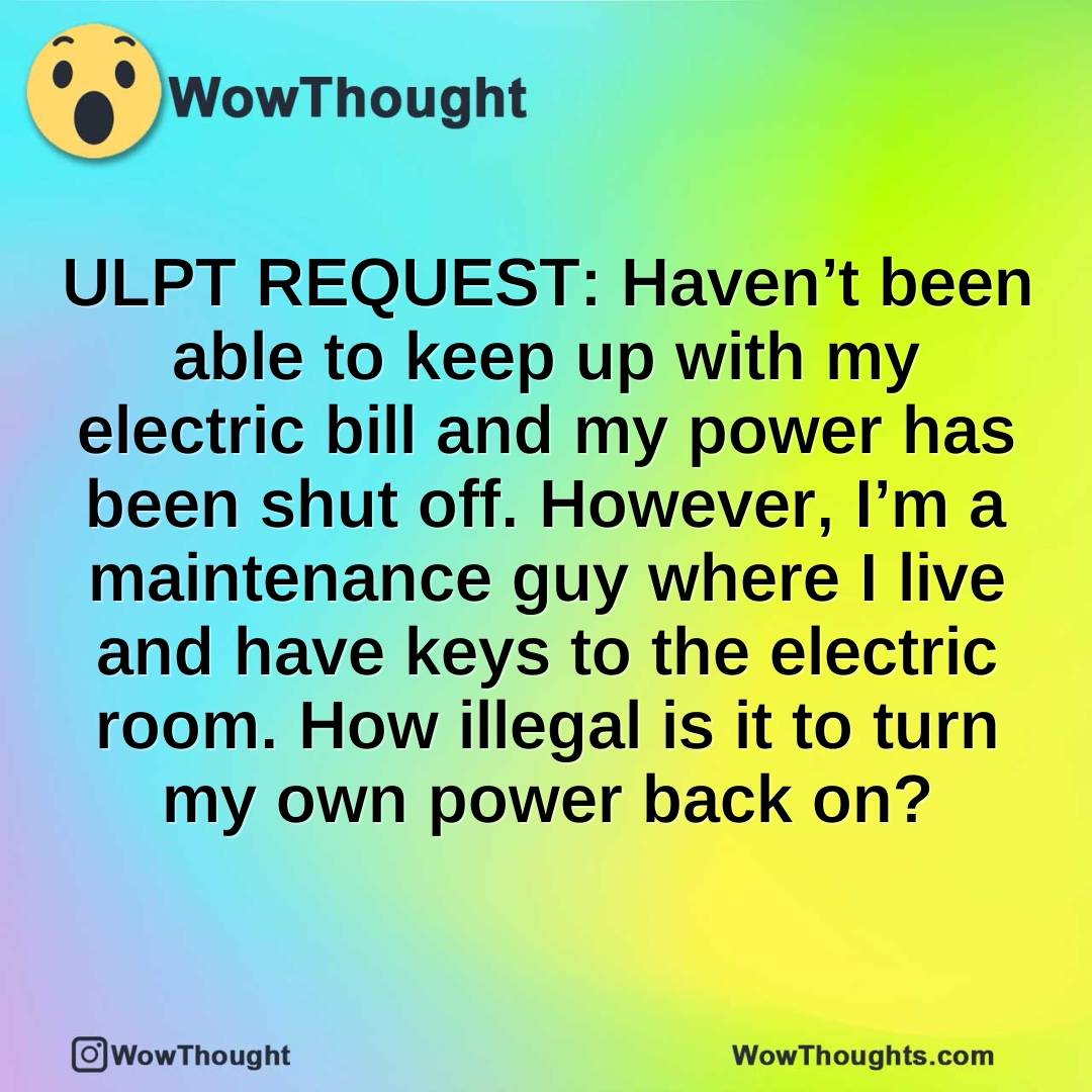 ULPT REQUEST: Haven’t been able to keep up with my electric bill and my power has been shut off. However, I’m a maintenance guy where I live and have keys to the electric room. How illegal is it to turn my own power back on?