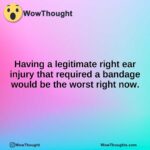 Having a legitimate right ear injury that required a bandage would be the worst right now.