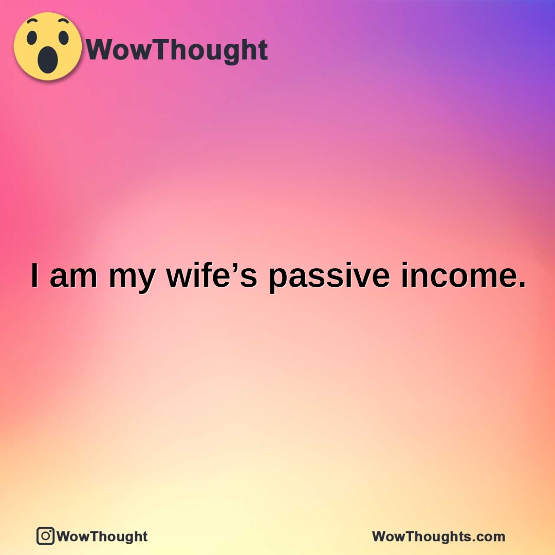 I am my wife’s passive income.