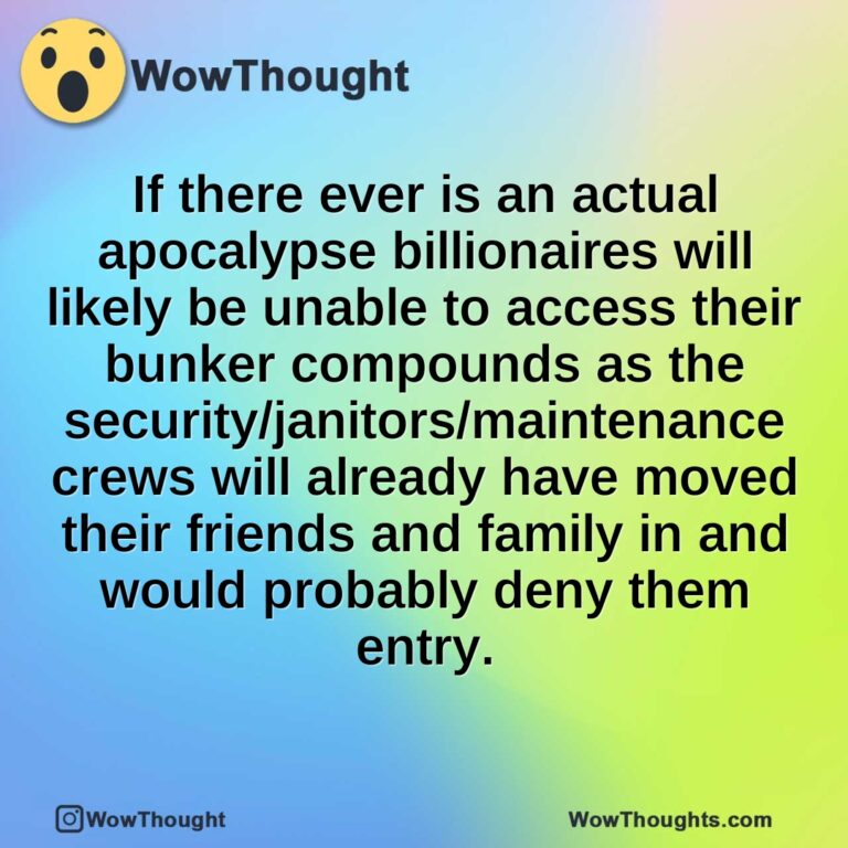 If there ever is an actual apocalypse billionaires will likely be unable to access their bunker compounds as the security/janitors/maintenance crews will already have moved their friends and family in and would probably deny them entry.