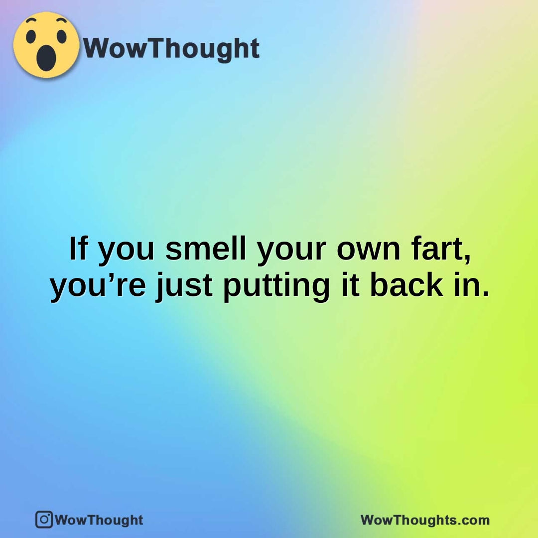 If you smell your own fart, you’re just putting it back in.