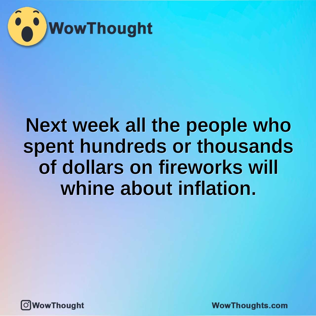 Next week all the people who spent hundreds or thousands of dollars on fireworks will whine about inflation.