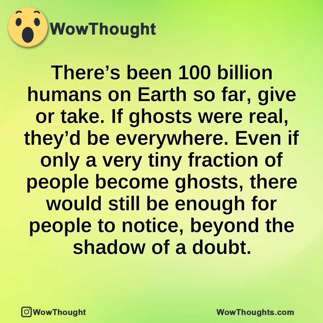 There’s been 100 billion humans on Earth so far, give or take. If ghosts were real, they’d be everywhere. Even if only a very tiny fraction of people become ghosts, there would still be enough for people to notice, beyond the shadow of a doubt.