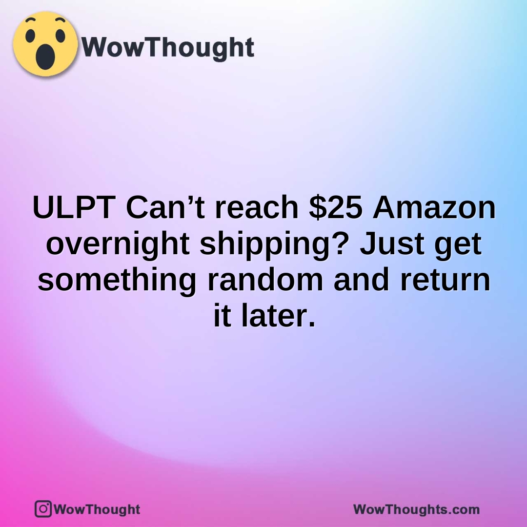ULPT Can’t reach $25 Amazon overnight shipping? Just get something random and return it later.