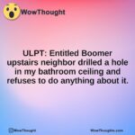 ULPT: Entitled Boomer upstairs neighbor drilled a hole in my bathroom ceiling and refuses to do anything about it.