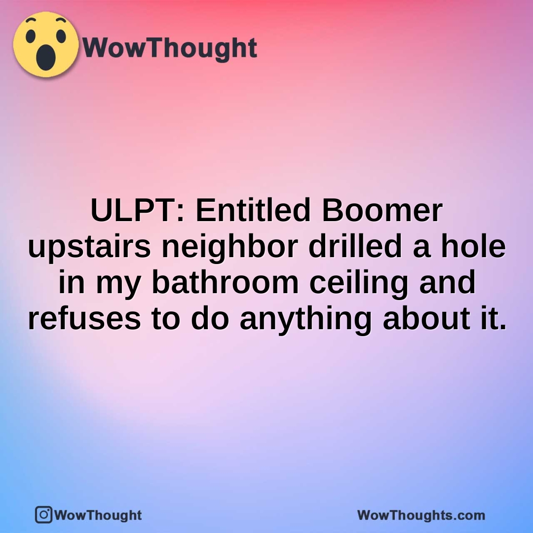 ULPT: Entitled Boomer upstairs neighbor drilled a hole in my bathroom ceiling and refuses to do anything about it.