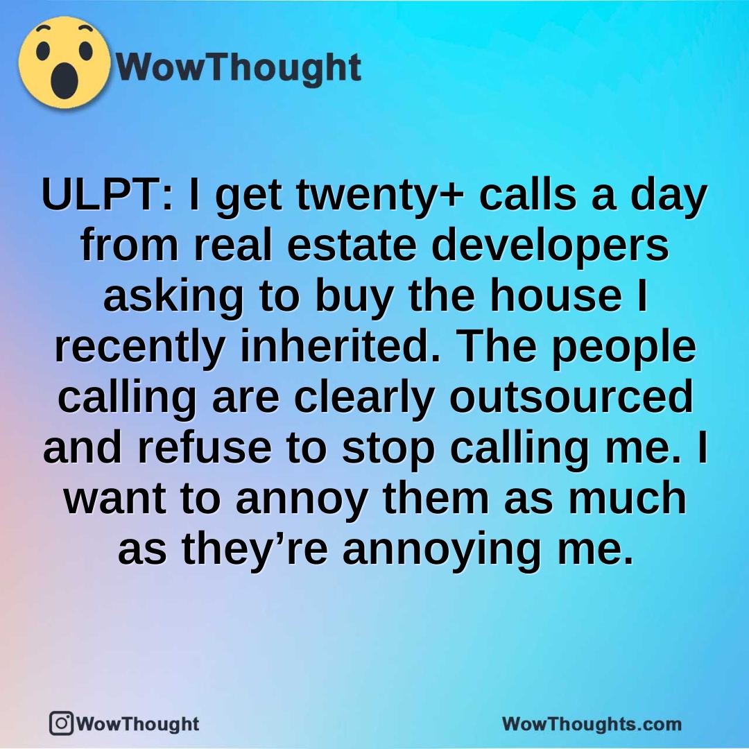 ULPT: I get twenty+ calls a day from real estate developers asking to buy the house I recently inherited. The people calling are clearly outsourced and refuse to stop calling me. I want to annoy them as much as they’re annoying me.