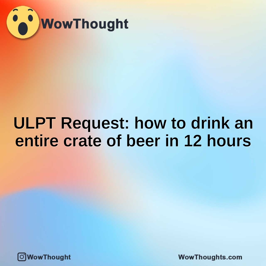 ULPT Request: how to drink an entire crate of beer in 12 hours