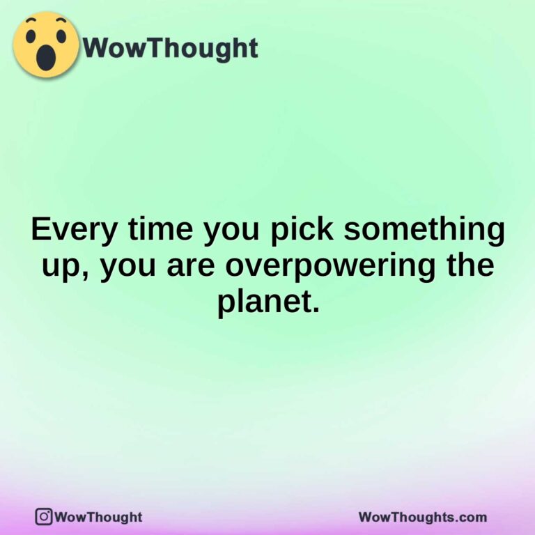 Every time you pick something up, you are overpowering the planet.