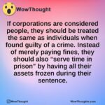 If corporations are considered people, they should be treated the same as individuals when found guilty of a crime. Instead of merely paying fines, they should also “serve time in prison” by having all their assets frozen during their sentence.