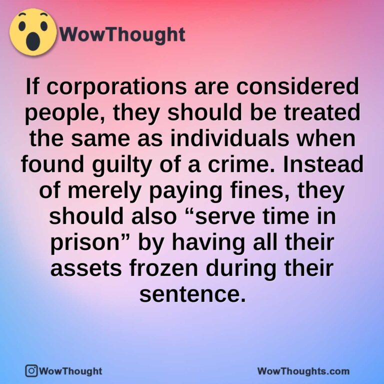 If corporations are considered people, they should be treated the same as individuals when found guilty of a crime. Instead of merely paying fines, they should also “serve time in prison” by having all their assets frozen during their sentence.