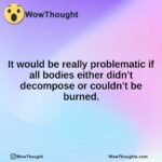 It would be really problematic if all bodies either didn’t decompose or couldn’t be burned.