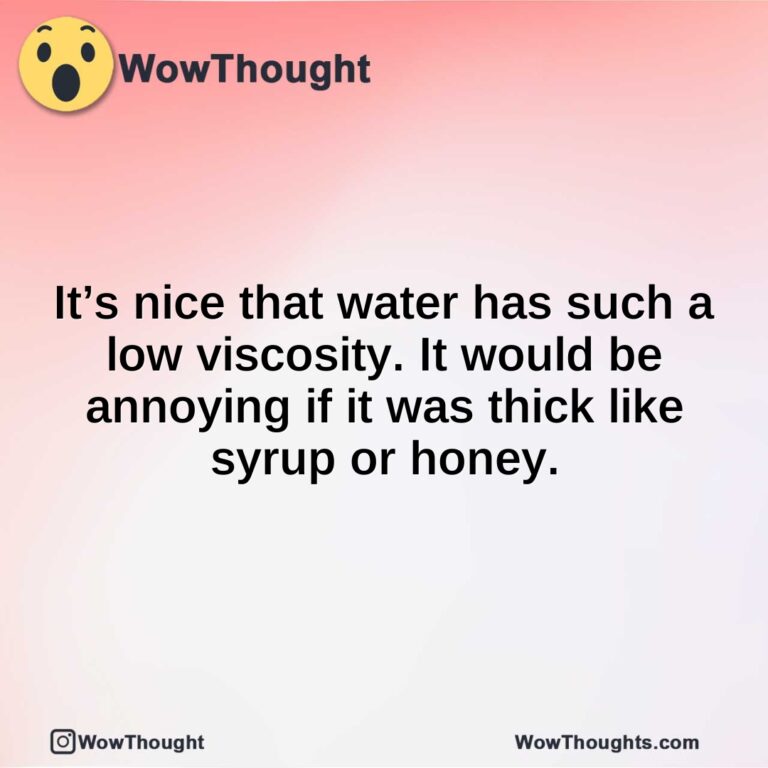 It’s nice that water has such a low viscosity. It would be annoying if it was thick like syrup or honey.