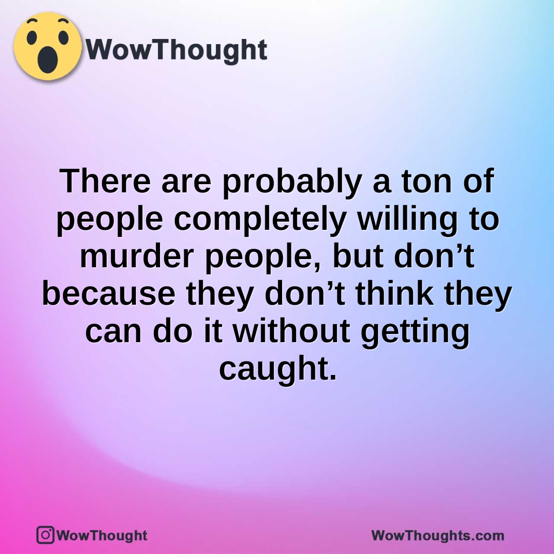 There are probably a ton of people completely willing to murder people, but don’t because they don’t think they can do it without getting caught.