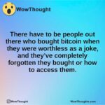 There have to be people out there who bought bitcoin when they were worthless as a joke, and they’ve completely forgotten they bought or how to access them.