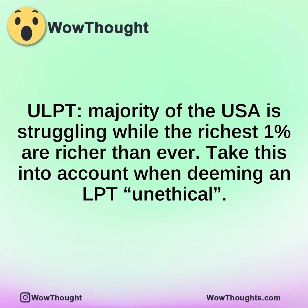 ULPT: majority of the USA is struggling while the richest 1% are richer than ever. Take this into account when deeming an LPT “unethical”.