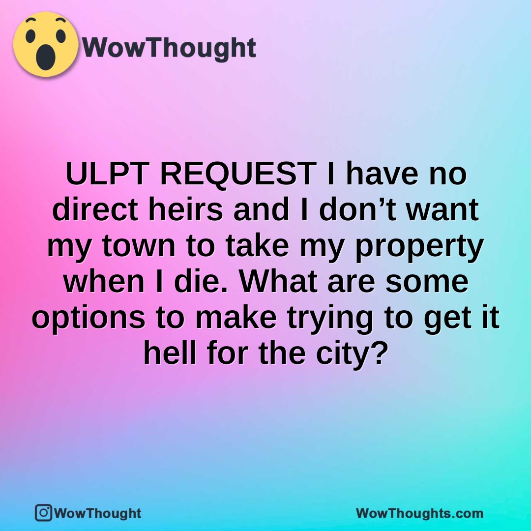 ULPT REQUEST  I have no direct heirs and I don’t want my town to take my property when I die. What are some options to make trying to get it hell for the city?