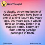 A plastic, screw-top bottle of Coca-Cola would have been a one-of-a-kind luxury 150 years ago. 300 years ago, it would have an energy potion in a magical bottle. Today, it’s tooth-rotting garbage packaged in trash.