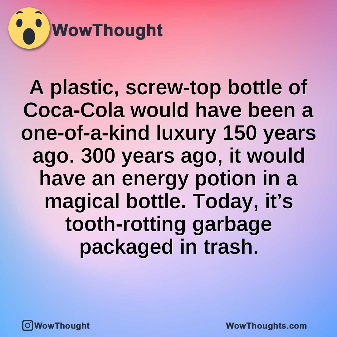 A plastic, screw-top bottle of Coca-Cola would have been a one-of-a-kind luxury 150 years ago. 300 years ago, it would have an energy potion in a magical bottle. Today, it’s tooth-rotting garbage packaged in trash.