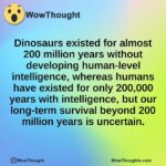 Dinosaurs existed for almost 200 million years without developing human-level intelligence, whereas humans have existed for only 200,000 years with intelligence, but our long-term survival beyond 200 million years is uncertain.