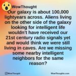 Our galaxy is about 100,000 lightyears across. Aliens living on the other side of the galaxy looking for intelligent life wouldn’t have received our 21st century radio signals yet and would think we were still living in caves. Are we missing some nearby intelligent neighbors for the same reason?