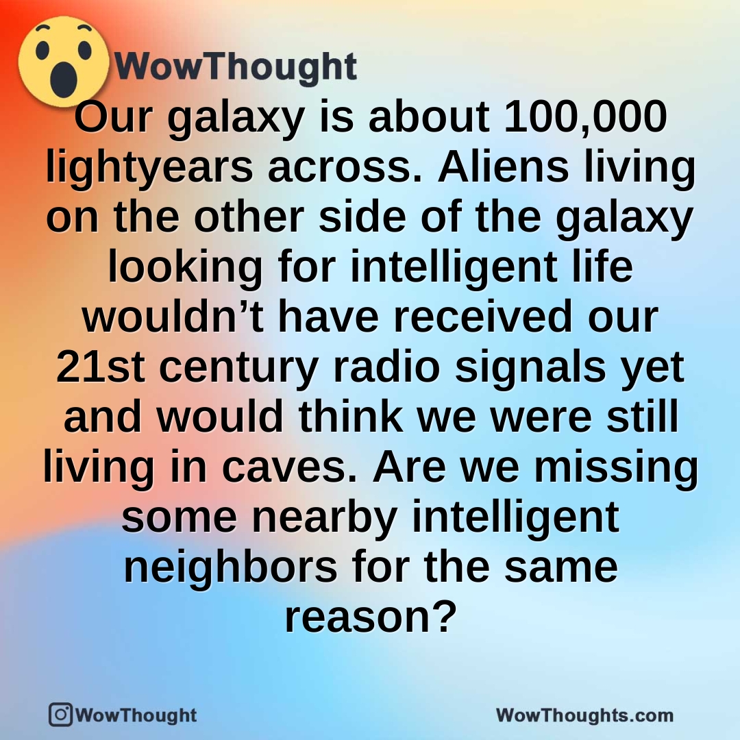 Our galaxy is about 100,000 lightyears across. Aliens living on the other side of the galaxy looking for intelligent life wouldn’t have received our 21st century radio signals yet and would think we were still living in caves. Are we missing some nearby intelligent neighbors for the same reason?