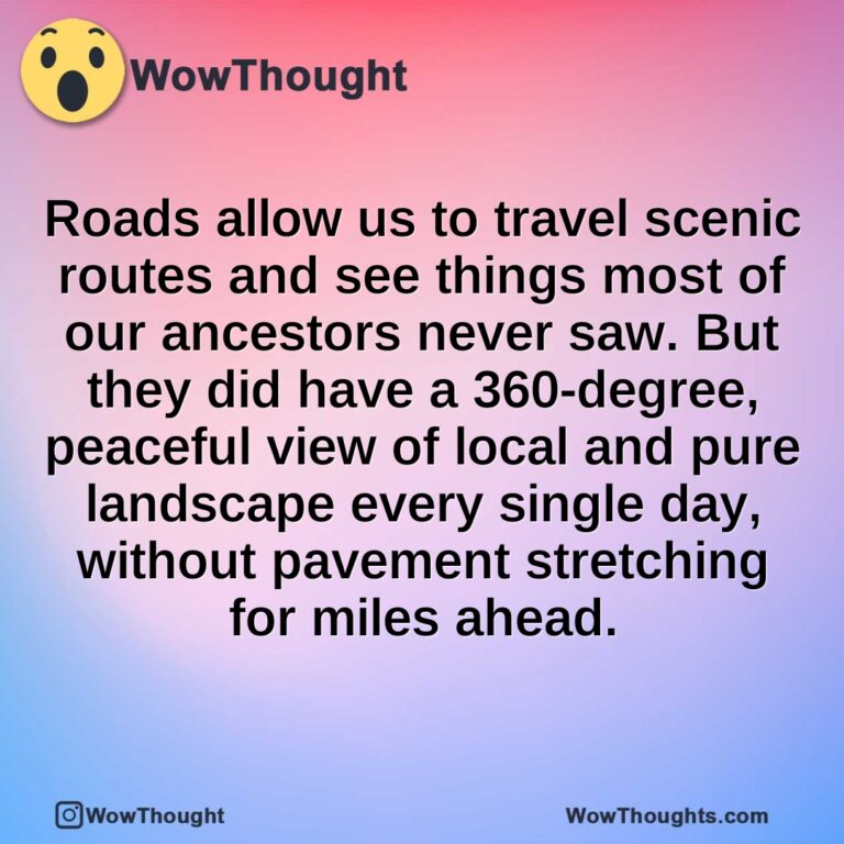 Roads allow us to travel scenic routes and see things most of our ancestors never saw. But they did have a 360-degree, peaceful view of local and pure landscape every single day, without pavement stretching for miles ahead.