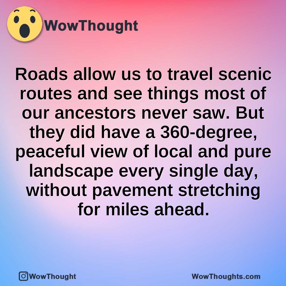 Roads allow us to travel scenic routes and see things most of our ancestors never saw. But they did have a 360-degree, peaceful view of local and pure landscape every single day, without pavement stretching for miles ahead.