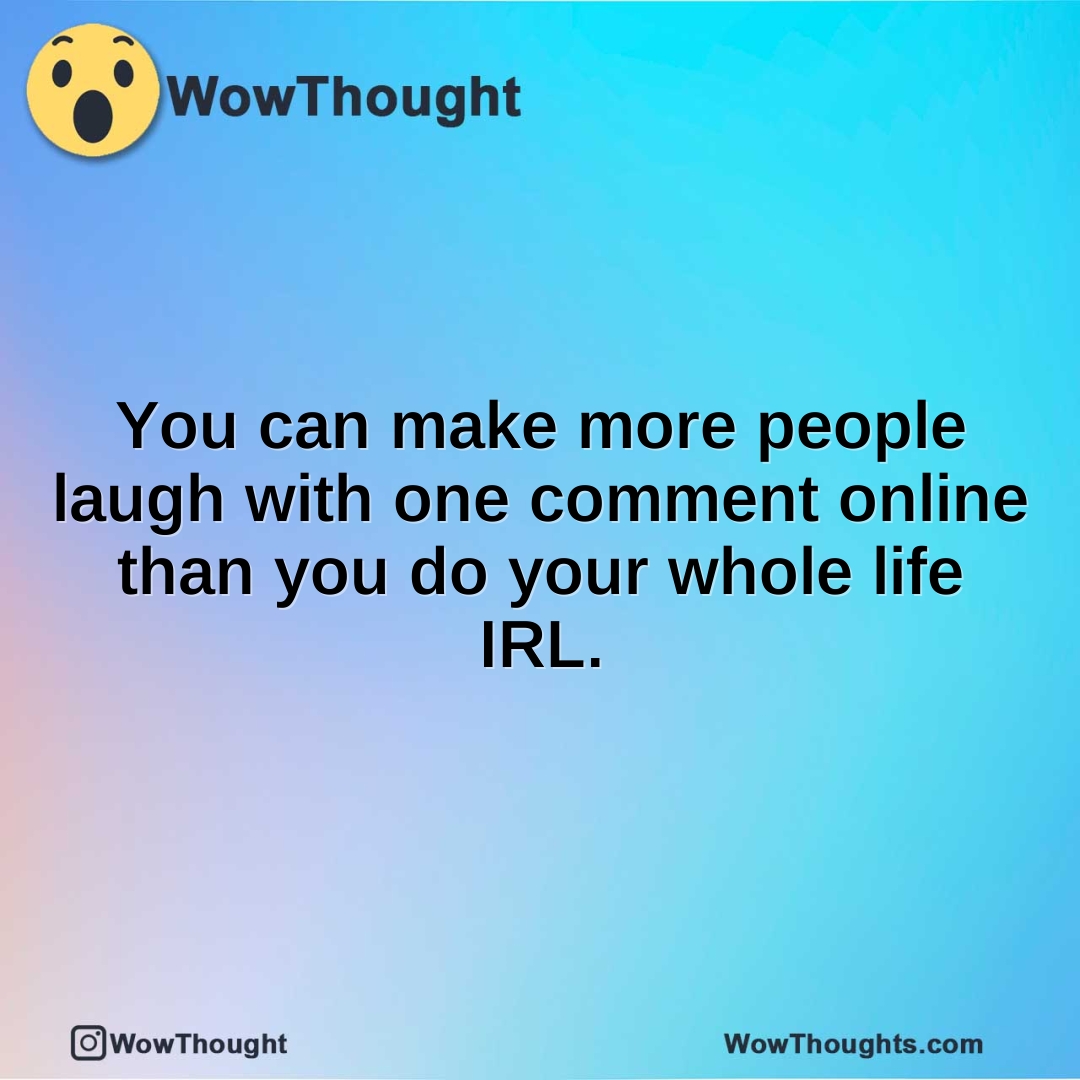 You can make more people laugh with one comment online than you do your whole life IRL.