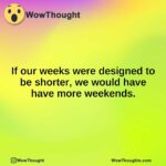 If our weeks were designed to be shorter, we would have have more weekends.