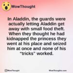 In Aladdin, the guards were actually letting Aladdin get away with small food theft. When they thought he had kidnapped the princess they went at his place and seized him at once and none of his “tricks” worked.