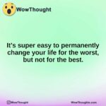 It’s super easy to permanently change your life for the worst, but not for the best.