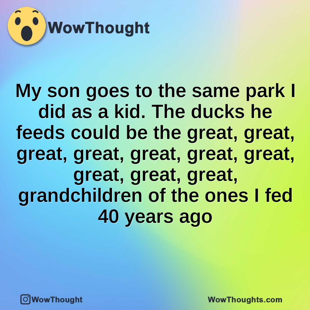 My son goes to the same park I did as a kid. The ducks he feeds could be the great, great, great, great, great, great, great, great, great, great, grandchildren of the ones I fed 40 years ago