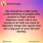 We should be a little more understanding of people who peaked in high school.  Eighteen years old is too young to be told you have to abandon things like sports that are a big part of your life and identity.