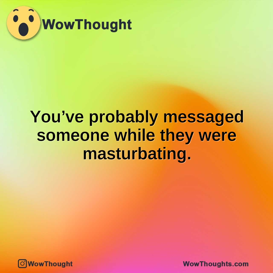 You’ve probably messaged someone while they were masturbating.