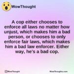 A cop either chooses to enforce all laws no matter how unjust, which makes him a bad person, or chooses to only enforce fair laws, which makes him a bad law enforcer. Either way, he’s a bad cop.