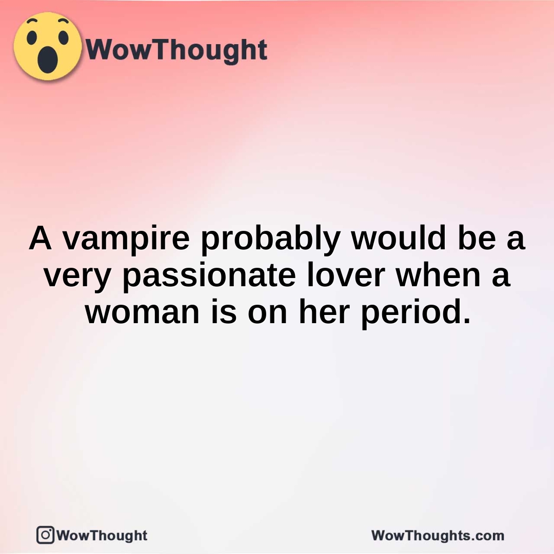 A vampire probably would be a very passionate lover when a woman is on her period.