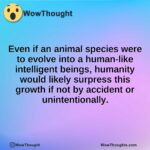 Even if an animal species were to evolve into a human-like intelligent beings, humanity would likely surpress this growth if not by accident or unintentionally.