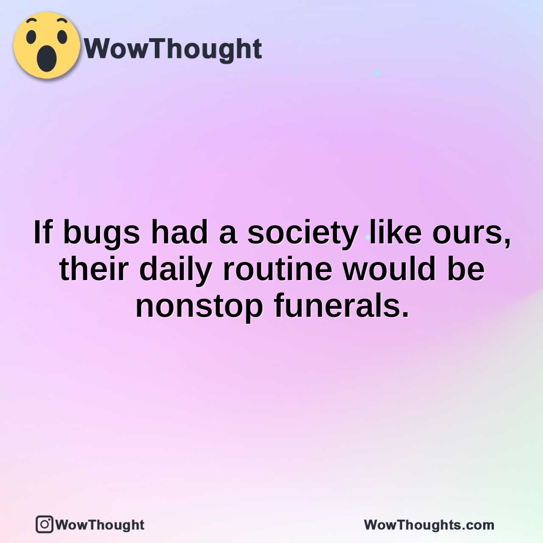 If bugs had a society like ours, their daily routine would be nonstop funerals.