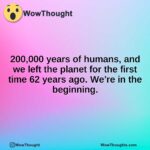 200,000 years of humans, and we left the planet for the first time 62 years ago. We’re in the beginning.