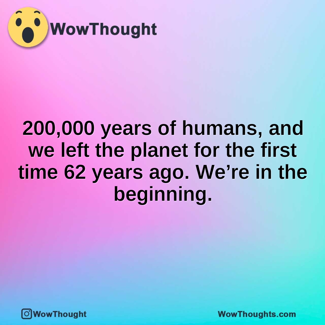 200,000 years of humans, and we left the planet for the first time 62 years ago. We’re in the beginning.