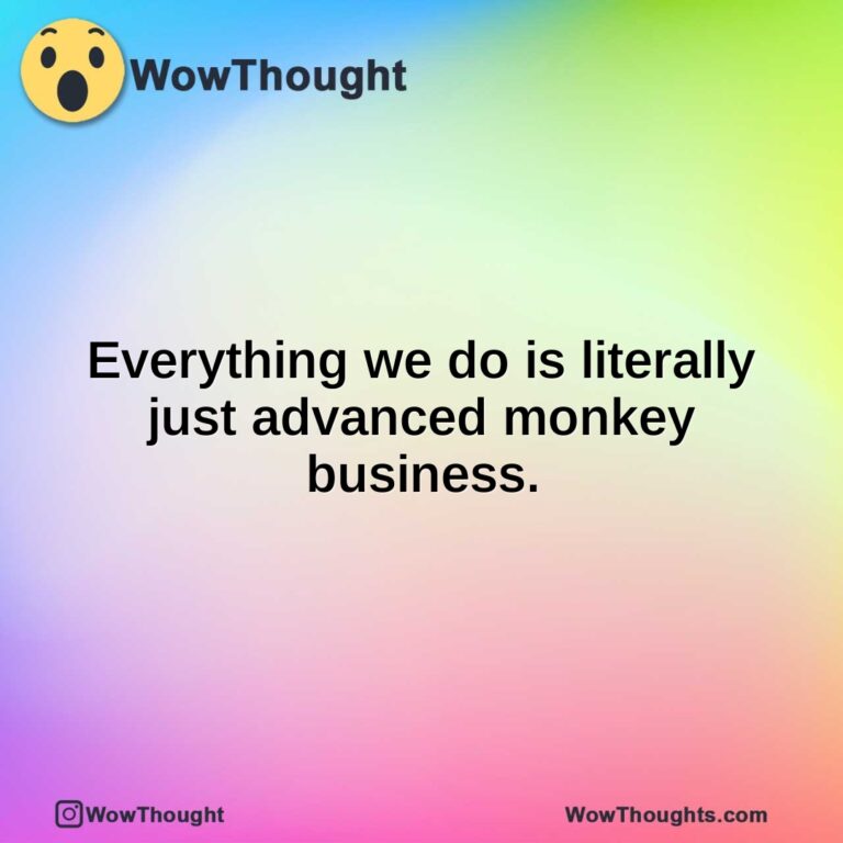 Everything we do is literally just advanced monkey business.