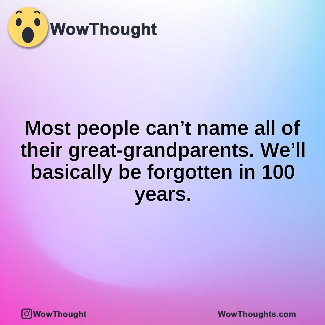 Most people can’t name all of their great-grandparents. We’ll basically be forgotten in 100 years.