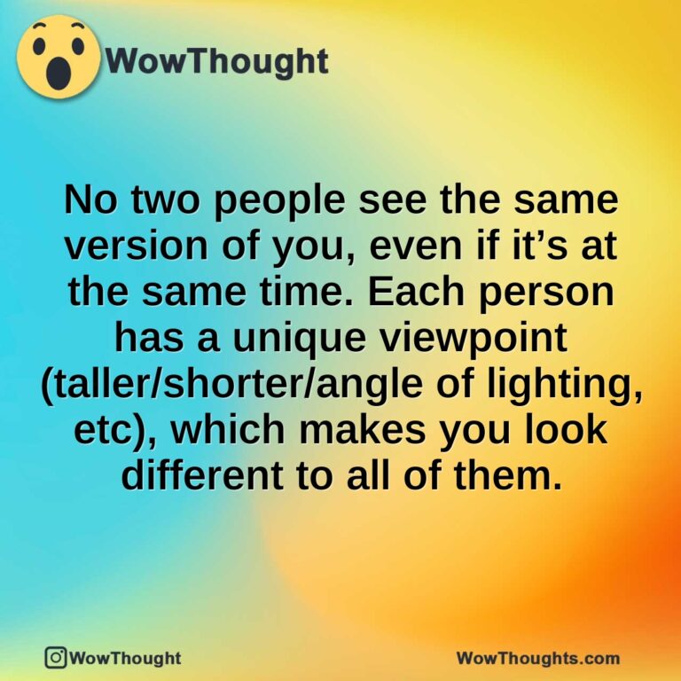 No two people see the same version of you, even if it’s at the same time. Each person has a unique viewpoint (taller/shorter/angle of lighting, etc), which makes you look different to all of them.