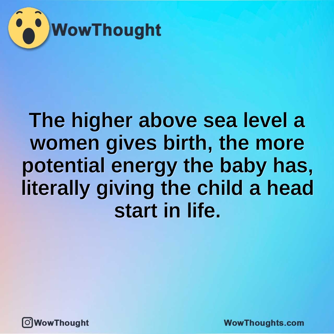 The higher above sea level a women gives birth, the more potential energy the baby has, literally giving the child a head start in life.