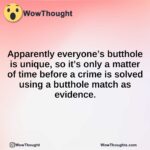 Apparently everyone’s butthole is unique, so it’s only a matter of time before a crime is solved using a butthole match as evidence.